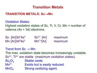 TRANSITION METALS: ScMn
Oxidation States:
Highest oxidation states of Sc, Ti, V, Cr, Mn = number of
valence (4s + 3d) electrons.
Sc [Ar]3d14s2 Sc3+ [Ar] maximum
Mn [Ar]3d54s2 Mn7+[Ar] maximum
Trend from Sc  Mn:
The max. oxidation state becomes increasingly unstable.
Sc3+, Ti4+ are stable (maximum oxidation states).
Sc2O3 Stable oxide.
Mn7+ Exists but is easily reduced.
MnO4
- Strong oxidizing agent.
Transition Metals
 