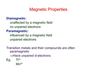 Magnetic Properties
Diamagnetic:
unaffected by a magnetic field
no unpaired electrons
Paramagnetic:
influenced by a magnetic field
unpaired electrons
Transition metals and their compounds are often
paramagnetic
Have unpaired d-electrons
Eg. Ti2+
Mn2+
 