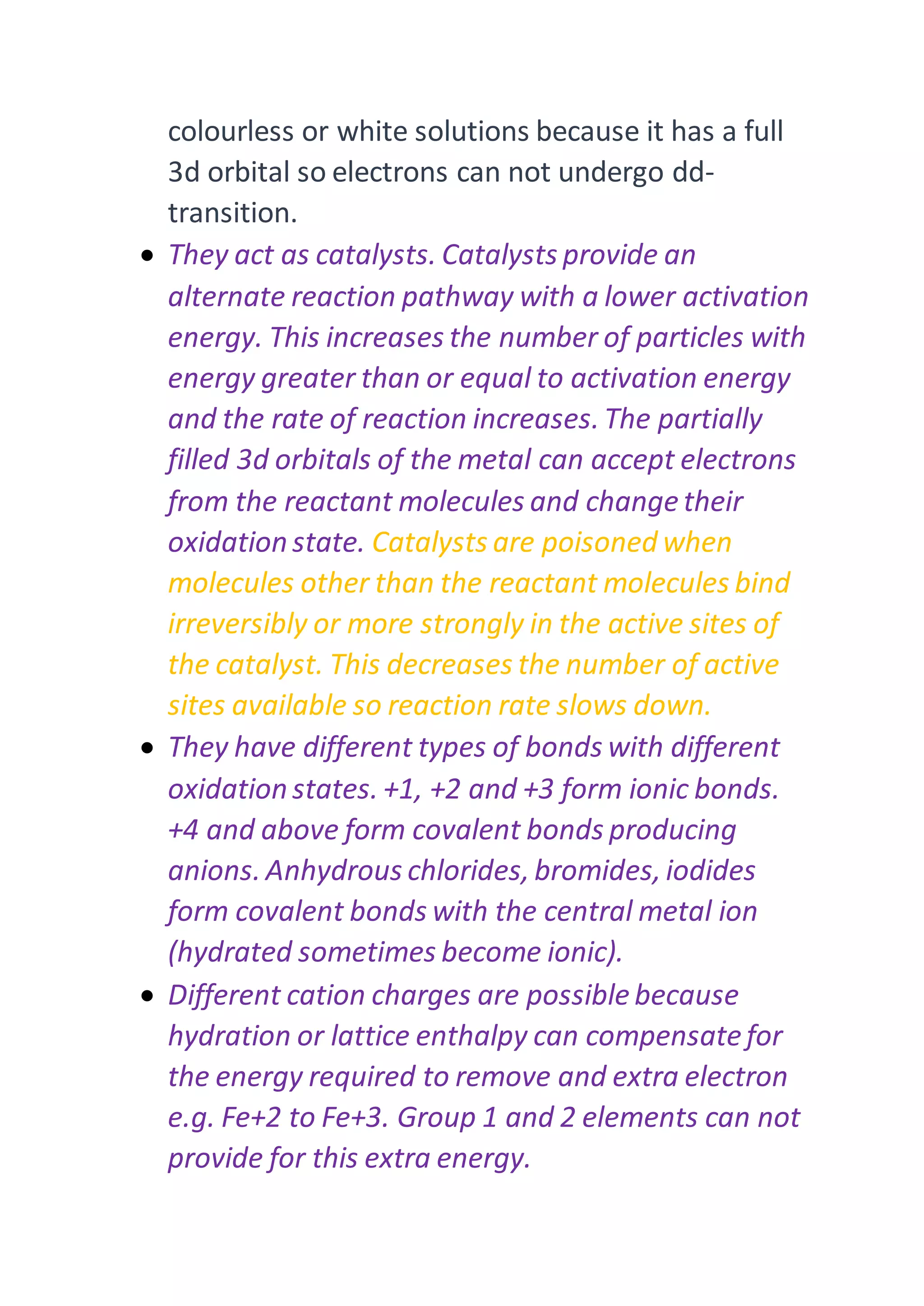colourless or white solutions because it has a full
3d orbital so electrons can not undergo dd-
transition.
 They act as catalysts. Catalysts provide an
alternate reaction pathway with a lower activation
energy. This increases the number of particles with
energy greater than or equal to activation energy
and the rate of reaction increases. The partially
filled 3d orbitals of the metal can accept electrons
from the reactant molecules and change their
oxidation state. Catalysts are poisoned when
molecules other than the reactant molecules bind
irreversibly or more strongly in the active sites of
the catalyst. This decreases the number of active
sites available so reaction rate slows down.
 They have different types of bonds with different
oxidation states. +1, +2 and +3 form ionic bonds.
+4 and above form covalent bonds producing
anions. Anhydrous chlorides, bromides, iodides
form covalent bonds with the central metal ion
(hydrated sometimes become ionic).
 Different cation charges are possible because
hydration or lattice enthalpy can compensatefor
the energy required to remove and extra electron
e.g. Fe+2 to Fe+3. Group 1 and 2 elements can not
provide for this extra energy.
 