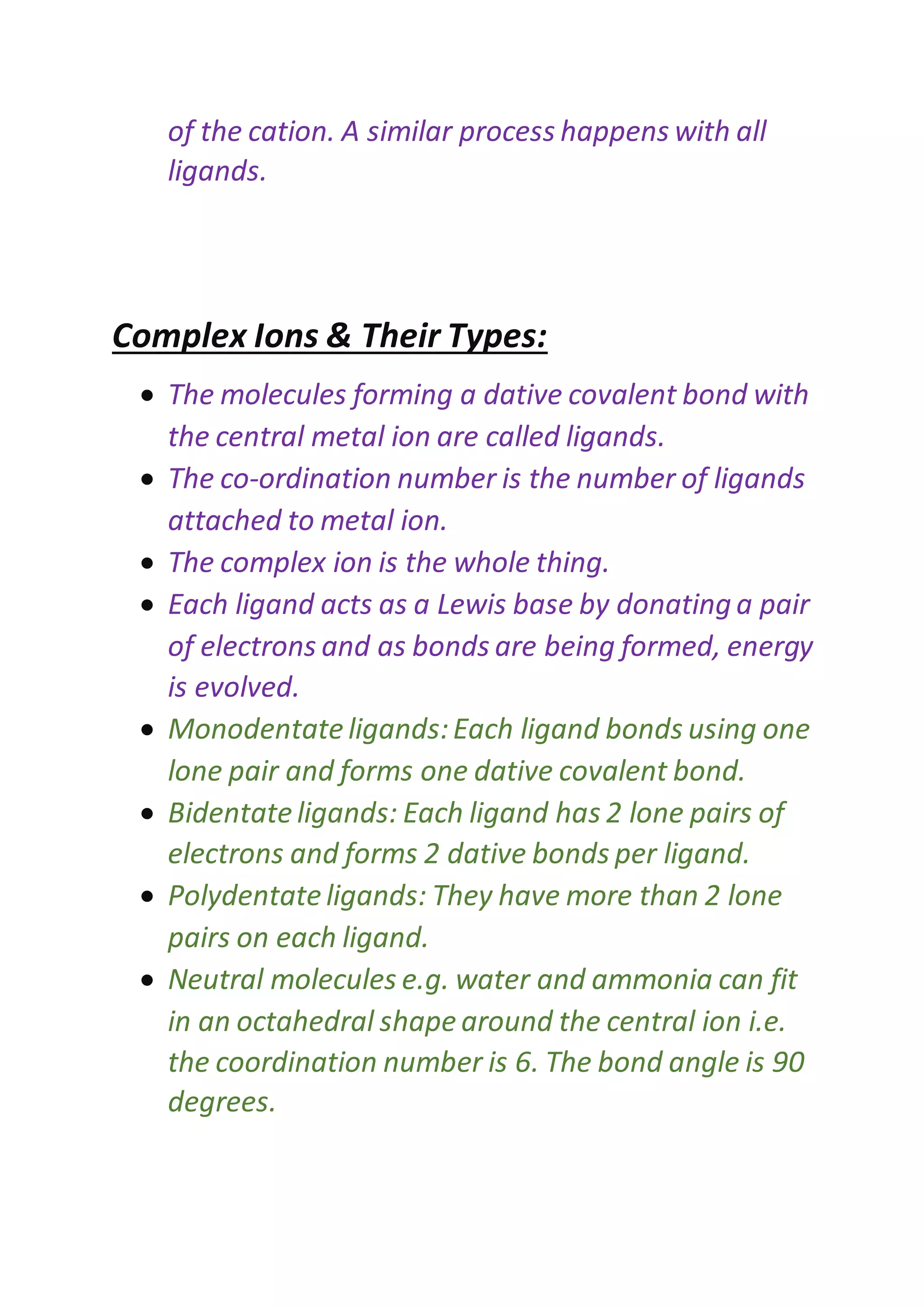 of the cation. A similar process happens with all
ligands.
Complex Ions & Their Types:
 The molecules forming a dative covalent bond with
the central metal ion are called ligands.
 The co-ordination number is the number of ligands
attached to metal ion.
 The complex ion is the whole thing.
 Each ligand acts as a Lewis base by donating a pair
of electrons and as bonds are being formed, energy
is evolved.
 Monodentateligands:Each ligand bonds using one
lone pair and forms one dative covalent bond.
 Bidentateligands: Each ligand has 2 lone pairs of
electrons and forms 2 dative bonds per ligand.
 Polydentateligands: They have more than 2 lone
pairs on each ligand.
 Neutral molecules e.g. water and ammonia can fit
in an octahedral shape around the central ion i.e.
the coordination number is 6. The bond angle is 90
degrees.
 