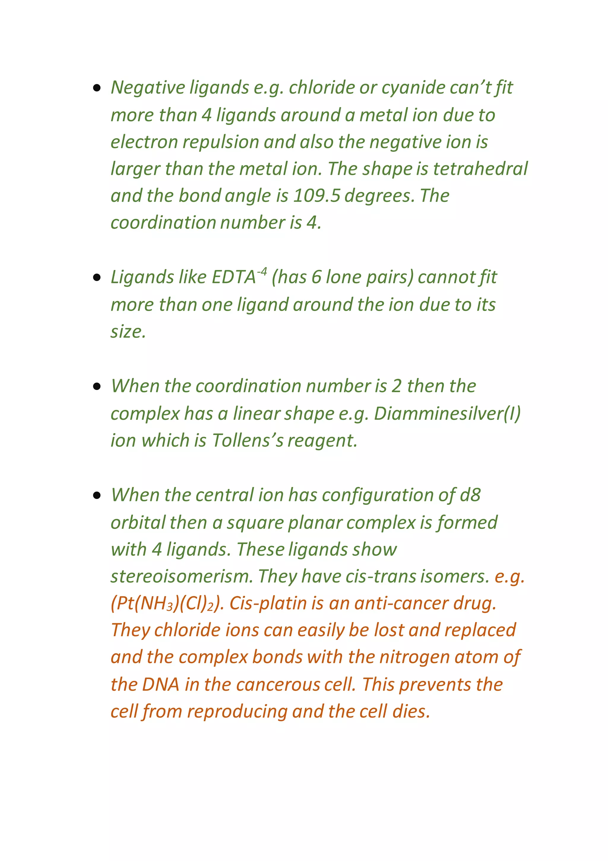  Negative ligands e.g. chloride or cyanide can’t fit
more than 4 ligands around a metal ion due to
electron repulsion and also the negative ion is
larger than the metal ion. The shape is tetrahedral
and the bond angle is 109.5 degrees. The
coordination number is 4.
 Ligands like EDTA-4
(has 6 lone pairs) cannot fit
more than one ligand around the ion due to its
size.
 When the coordination number is 2 then the
complex has a linear shape e.g. Diamminesilver(I)
ion which is Tollens’s reagent.
 When the central ion has configuration of d8
orbital then a square planar complex is formed
with 4 ligands. These ligands show
stereoisomerism. They have cis-trans isomers. e.g.
(Pt(NH3)(Cl)2). Cis-platin is an anti-cancer drug.
They chloride ions can easily be lost and replaced
and the complex bonds with the nitrogen atom of
the DNA in the cancerous cell. This prevents the
cell from reproducing and the cell dies.
 