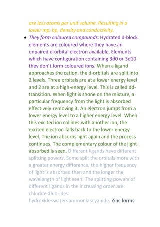 are less atoms per unit volume. Resulting in a
lower mp, bp, density and conductivity.
 They form coloured compounds. Hydrated d-block
elements are coloured where they have an
unpaired d-orbital electron available. Elements
which have configuration containing 3d0 or 3d10
they don’t form coloured ions. When a ligand
approaches the cation, the d-orbitals are split into
2 levels. Three orbitals are at a lower energy level
and 2 are at a high-energy level. This is called dd-
transition. When light is shone on the mixture, a
particular frequency from the light is absorbed
effectively removing it. An electron jumps from a
lower energy level to a higher energy level. When
this excited ion collides with another ion, the
excited electron falls back to the lower energy
level. The ion absorbs light again and the process
continues. The complementary colour of the light
absorbed is seen. Different ligands have different
splitting powers. Some split the orbitals more with
a greater energy difference, the higher frequency
of light is absorbed then and the longer the
wavelength of light seen. The splitting powers of
different ligands in the increasing order are:
chloride<fluoride<
hydroxide<water<ammonia<cyanide. Zinc forms
 