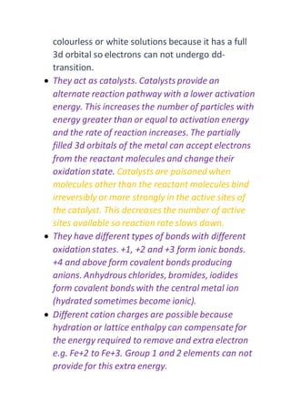 colourless or white solutions because it has a full
3d orbital so electrons can not undergo dd-
transition.
 They act as catalysts. Catalysts provide an
alternate reaction pathway with a lower activation
energy. This increases the number of particles with
energy greater than or equal to activation energy
and the rate of reaction increases. The partially
filled 3d orbitals of the metal can accept electrons
from the reactant molecules and change their
oxidation state. Catalysts are poisoned when
molecules other than the reactant molecules bind
irreversibly or more strongly in the active sites of
the catalyst. This decreases the number of active
sites available so reaction rate slows down.
 They have different types of bonds with different
oxidation states. +1, +2 and +3 form ionic bonds.
+4 and above form covalent bonds producing
anions. Anhydrous chlorides, bromides, iodides
form covalent bonds with the central metal ion
(hydrated sometimes become ionic).
 Different cation charges are possible because
hydration or lattice enthalpy can compensatefor
the energy required to remove and extra electron
e.g. Fe+2 to Fe+3. Group 1 and 2 elements can not
provide for this extra energy.
 