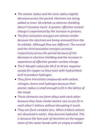  The atomic radius and the ionic radius slightly
decrease across the period. Electrons are being
added to inner 3d orbitals so electron shielding
doesn’tincrease much. A greater effective nuclear
charge is experienced by the increase in protons.
 The first ionisation energies are almost similar
because the electrons are being removed from the
4s orbitals. Although they are different. The second
and the third ionisation energies increase
respectively across the period because of the
decrease in electron shielding and the increase in
experience of effective greater nuclear charge.
 The E-Naught values for M+2 to M are negative
except for copper so they react with hydrochloric
acid to produce hydrogen.
 They form interstitial compounds with carbon,
nitrogen, boron and hydrogen because their
atomic radius is small enough to fit in the lattice of
the metal.
 These elements can form alloys with each other
because they have similar atomic size so can fit in
each other’s lattices without disrupting it much.
 They can form complex ions. When d-block cations
are dissolved in water, they become hydrated. This
is because the lone pair of electrons on the oxygen
atom of the water bonds with an empty d-orbital
 