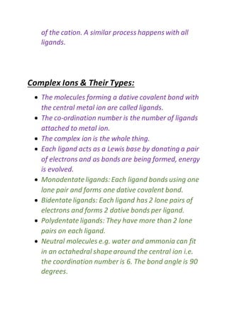 of the cation. A similar process happens with all
ligands.
Complex Ions & Their Types:
 The molecules forming a dative covalent bond with
the central metal ion are called ligands.
 The co-ordination number is the number of ligands
attached to metal ion.
 The complex ion is the whole thing.
 Each ligand acts as a Lewis base by donating a pair
of electrons and as bonds are being formed, energy
is evolved.
 Monodentateligands:Each ligand bonds using one
lone pair and forms one dative covalent bond.
 Bidentateligands: Each ligand has 2 lone pairs of
electrons and forms 2 dative bonds per ligand.
 Polydentateligands: They have more than 2 lone
pairs on each ligand.
 Neutral molecules e.g. water and ammonia can fit
in an octahedral shape around the central ion i.e.
the coordination number is 6. The bond angle is 90
degrees.
 