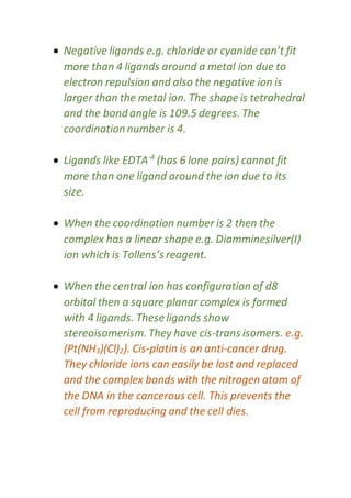  Negative ligands e.g. chloride or cyanide can’t fit
more than 4 ligands around a metal ion due to
electron repulsion and also the negative ion is
larger than the metal ion. The shape is tetrahedral
and the bond angle is 109.5 degrees. The
coordination number is 4.
 Ligands like EDTA-4
(has 6 lone pairs) cannot fit
more than one ligand around the ion due to its
size.
 When the coordination number is 2 then the
complex has a linear shape e.g. Diamminesilver(I)
ion which is Tollens’s reagent.
 When the central ion has configuration of d8
orbital then a square planar complex is formed
with 4 ligands. These ligands show
stereoisomerism. They have cis-trans isomers. e.g.
(Pt(NH3)(Cl)2). Cis-platin is an anti-cancer drug.
They chloride ions can easily be lost and replaced
and the complex bonds with the nitrogen atom of
the DNA in the cancerous cell. This prevents the
cell from reproducing and the cell dies.
 