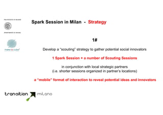 Spark Session in Milan - Strategy
1#
Develop a “scouting” strategy to gather potential social innovators
1 Spark Session + a number of Scouting Sessions
in conjunction with local strategic partners
(i.e. shorter sessions organized in partner’s locations)
a “mobile” format of interaction to reveal potential ideas and innovators