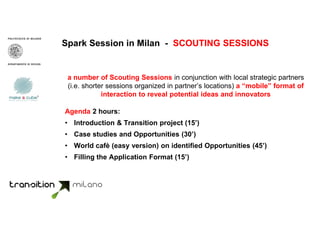 Spark Session in Milan - SCOUTING SESSIONS
a number of Scouting Sessions in conjunction with local strategic partners
(i.e. shorter sessions organized in partner’s locations) a “mobile” format of
interaction to reveal potential ideas and innovators
Agenda 2 hours:
• Introduction & Transition project (15’)
• Case studies and Opportunities (30’)
• World cafè (easy version) on identified Opportunities (45’)
• Filling the Application Format (15’)