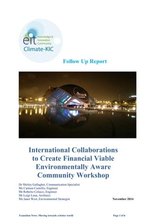Transition News -Moving towards a better world Page 1 of 6
Follow Up Report
International Collaborations
to Create Financial Viable
Environmentally Aware
Community Workshop
Dr Shirley Gallagher, Communication Specialist
Ms Carmen Castellis, Engineer
Mr Roberto Colucci, Engineer
Mr Luigi Lena, Architect
Ms Janet West, Environmental Strategist November 2014
 