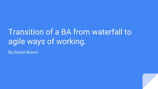 Transition of a BA from waterfall to
agile ways of working.
By Dinesh Boomi
 