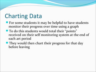Charting Data
For some students it may be helpful to have students
monitor their progress over time using a graph
To do this students would total their “points”
received on their self monitoring system at the end of
each art period
They would then chart their progress for that day
before leaving
 