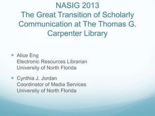 NASIG 2013
The Great Transition of Scholarly
Communication at The Thomas G.
Carpenter Library
 Alice Eng
Electronic Resources Librarian
University of North Florida
 Cynthia J. Jordan
Coordinator of Media Services
University of North Florida
 