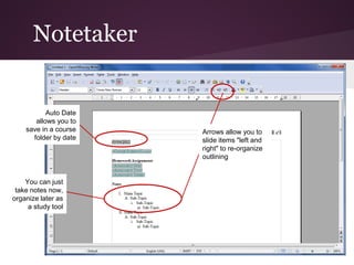 Notetaker


           Auto Date
       allows you to
    save in a course   Arrows allow you to
      folder by date   slide items "left and
                       right" to re-organize
                       outlining


    You can just
 take notes now,
organize later as
     a study tool
 