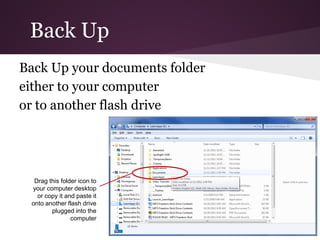 Back Up
Back Up your documents folder
either to your computer
or to another flash drive




  Drag this folder icon to
 your computer desktop
   or copy it and paste it
 onto another flash drive
        plugged into the
                computer
 
