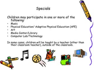 Specials

Children may participate in one or more of the
  following:
•   Music
•   Physical Education/ Adaptive Physical Education (APE)
•   Art
•   Media Center/Library
•   Computer Lab/Technology

In some cases, children will be taught by a teacher (other than
   their classroom teacher), outside of the classroom.
 