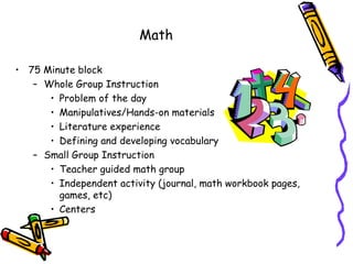 Math

• 75 Minute block
   – Whole Group Instruction
      • Problem of the day
      • Manipulatives/Hands-on materials
      • Literature experience
      • Defining and developing vocabulary
   – Small Group Instruction
      • Teacher guided math group
      • Independent activity (journal, math workbook pages,
        games, etc)
      • Centers
 