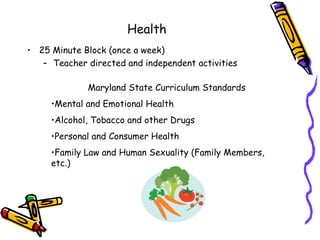 Health
• 25 Minute Block (once a week)
   – Teacher directed and independent activities

             Maryland State Curriculum Standards
     •Mental and Emotional Health
     •Alcohol, Tobacco and other Drugs
     •Personal and Consumer Health
     •Family Law and Human Sexuality (Family Members,
     etc.)
 