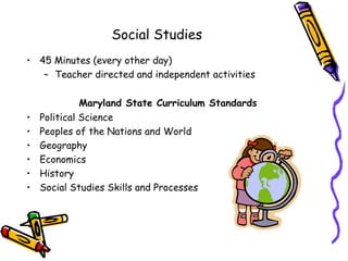Social Studies
• 45 Minutes (every other day)
   – Teacher directed and independent activities

              Maryland State Curriculum Standards
•   Political Science
•   Peoples of the Nations and World
•   Geography
•   Economics
•   History
•   Social Studies Skills and Processes
 