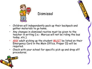 Dismissal


• Children will independently pack up their backpack and
  gather materials to go home.
• Any changes in dismissal routine must be given to the
  teacher in writing (i.e.- Marcus will not be riding the bus
  today, etc.).
• ANY adult picking up the student MUST be listed on their
  Emergency Card in the Main Office. Proper ID will be
  required.
• Check with your school for specific pick up and drop off
  procedures.
 