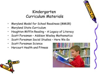 Kindergarten
               Curriculum Materials
•   Maryland Model for School Readiness (MMSR)
•   Maryland State Curriculum
•   Houghton Mifflin Reading – A Legacy of Literacy
•   Scott Foresman – Addison Wesley Mathematics
•   Scott Foresman Social Studies – Here We Go
•   Scott Foresman Science
•   Harcourt Health and Fitness
 