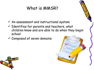 What is MMSR?


 An assessment and instructional system
 Identifies for parents and teachers, what
  children know and are able to do when they begin
  school
 Composed of seven domains
 