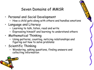 Seven Domains of MMSR

• Personal and Social Development
   – How a child gets along with others and handles emotions
• Language and Literacy
   – Learning to talk, listen, read and write
   – Expressing himself and learning to understand others
• Mathematical Thinking
   – Using patterns, counting, noticing relationships and
     figuring out how to solve problems
• Scientific Thinking
   – Wondering, asking questions, finding answers and
     collecting information
 