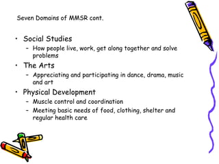 Seven Domains of MMSR cont.


• Social Studies
   – How people live, work, get along together and solve
     problems
• The Arts
   – Appreciating and participating in dance, drama, music
     and art
• Physical Development
   – Muscle control and coordination
   – Meeting basic needs of food, clothing, shelter and
     regular health care
 