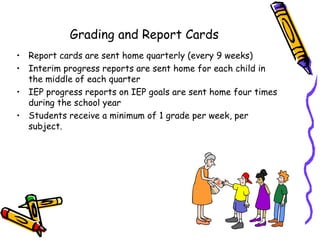 Grading and Report Cards
• Report cards are sent home quarterly (every 9 weeks)
• Interim progress reports are sent home for each child in
  the middle of each quarter
• IEP progress reports on IEP goals are sent home four times
  during the school year
• Students receive a minimum of 1 grade per week, per
  subject.
 