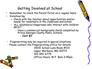 Getting Involved at School
• Remember to check the Parent Portal on a regular basis
• Volunteering
   – Check with the teacher about opportunities and/or
     needs for volunteers in the classroom and school
   – ALL volunteers/chaperones who interact with children
     MUST:
       • Have a commercial background check completed by
         Prince Georges County Public Schools
           – Cost $7

• Fingerprinting may be required in special situations
  Please contact the Fingerprinting office for details:
                      14201 School Lane Room #131
                      Upper Marlboro, MD 20772
                      301-952-6775
                      Office Hours: M-F 8am-3:45pm
 