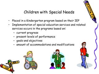 Children with Special Needs

• Placed in a Kindergarten program based on their IEP
• Implementation of special education services and related
  services occurs in the programs based on:
   – current progress
   – present levels of performance
   – goals and objectives
   – amount of accommodations and modifications
 