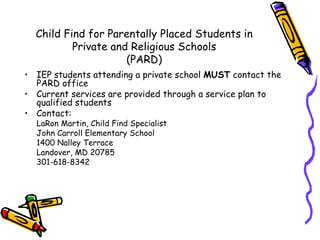 Child Find for Parentally Placed Students in
          Private and Religious Schools
                     (PARD)
• IEP students attending a private school MUST contact the
  PARD office
• Current services are provided through a service plan to
  qualified students
• Contact:
  LaRon Martin, Child Find Specialist
  John Carroll Elementary School
  1400 Nalley Terrace
  Landover, MD 20785
  301-618-8342
 