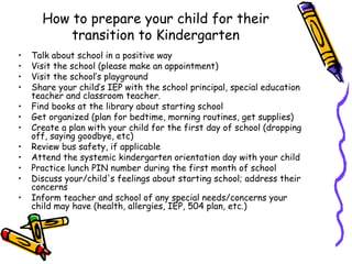 How to prepare your child for their
          transition to Kindergarten
•   Talk about school in a positive way
•   Visit the school (please make an appointment)
•   Visit the school’s playground
•   Share your child’s IEP with the school principal, special education
    teacher and classroom teacher.
•   Find books at the library about starting school
•   Get organized (plan for bedtime, morning routines, get supplies)
•   Create a plan with your child for the first day of school (dropping
    off, saying goodbye, etc)
•   Review bus safety, if applicable
•   Attend the systemic kindergarten orientation day with your child
•   Practice lunch PIN number during the first month of school
•   Discuss your/child's feelings about starting school; address their
    concerns
•   Inform teacher and school of any special needs/concerns your
    child may have (health, allergies, IEP, 504 plan, etc.)
 