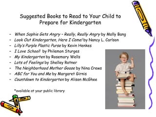 Suggested Books to Read to Your Child to
              Prepare for Kindergarten

–   When Sophie Gets Angry – Really, Really Angry by Molly Bang
–   Look Out Kindergarten, Here I Come! by Nancy L. Carlson
–   Lilly’s Purple Plastic Purse by Kevin Henkes
–   I Love School! by Philemon Sturges
–   My Kindergarten by Rosemary Wells
–   Lots of Feelings by Shelley Rotner
–   The Neighborhood Mother Goose by Nina Crews
–   ABC for You and Me by Margaret Girnis
–   Countdown to Kindergarten by Alison McGhee

    *available at your public library
 