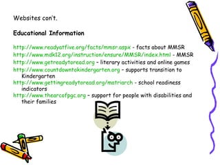 Websites con’t.

Educational Information

http://www.readyatfive.org/facts/mmsr.aspx - facts about MMSR
http://www.mdk12.org/instruction/ensure/MMSR/index.html - MMSR
http://www.getreadytoread.org – literary activities and online games
http://www.countdowntokindergarten.org – supports transition to
   Kindergarten
http://www.gettingreadytoread.org/matriarch - school readiness
   indicators
http://www.thearcofpgc.org – support for people with disabilities and
   their families
 