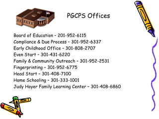 PGCPS Offices


Board of Education – 201-952-6115
Compliance & Due Process – 301-952-6337
Early Childhood Office – 301-808-2707
Even Start – 301-431-6220
Family & Community Outreach – 301-952-2531
Fingerprinting – 301-952-6775
Head Start – 301-408-7100
Home Schooling – 301-333-1001
Judy Hoyer Family Learning Center – 301-408-6860
 