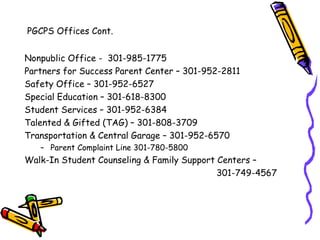 PGCPS Offices Cont.


Nonpublic Office - 301-985-1775
Partners for Success Parent Center – 301-952-2811
Safety Office – 301-952-6527
Special Education – 301-618-8300
Student Services – 301-952-6384
Talented & Gifted (TAG) – 301-808-3709
Transportation & Central Garage – 301-952-6570
   – Parent Complaint Line 301-780-5800
Walk-In Student Counseling & Family Support Centers –
                                            301-749-4567
 