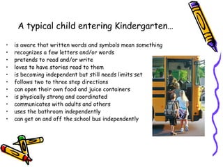 A typical child entering Kindergarten…

•   is aware that written words and symbols mean something
•   recognizes a few letters and/or words
•   pretends to read and/or write
•   loves to have stories read to them
•   is becoming independent but still needs limits set
•   follows two to three step directions
•   can open their own food and juice containers
•   is physically strong and coordinated
•   communicates with adults and others
•   uses the bathroom independently
•   can get on and off the school bus independently
 