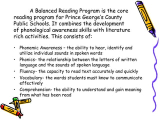 A Balanced Reading Program is the core
reading program for Prince George’s County
Public Schools. It combines the development
of phonological awareness skills with literature
rich activities. This consists of:

• Phonemic Awareness – the ability to hear, identify and
  utilize individual sounds in spoken words
• Phonics- the relationship between the letters of written
  language and the sounds of spoken language
• Fluency- the capacity to read text accurately and quickly
• Vocabulary- the words students must know to communicate
  effectively
• Comprehension- the ability to understand and gain meaning
  from what has been read
 
