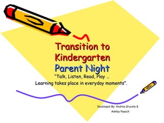 Transition to
        Kindergarten
        Parent Night
         “Talk, Listen, Read, Play …
Learning takes place in everyday moments”.




                            Developed By: Andrea Grucela &
                                      Ashley Paesch
 