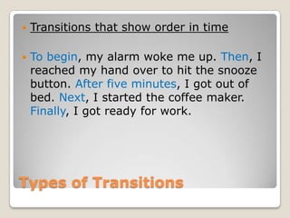    Transitions that show order in time

   To begin, my alarm woke me up. Then, I
    reached my hand over to hit the snooze
    button. After five minutes, I got out of
    bed. Next, I started the coffee maker.
    Finally, I got ready for work.




Types of Transitions
 