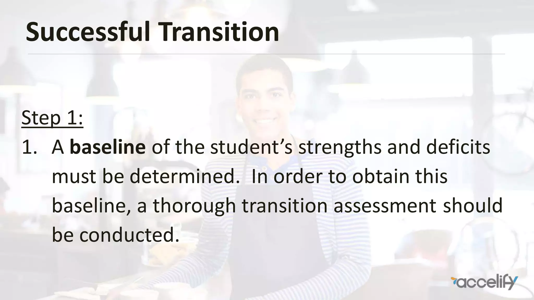 Successful Transition
Step 1:
1. A baseline of the student’s strengths and deficits
must be determined. In order to obtain this
baseline, a thorough transition assessment should
be conducted.
 