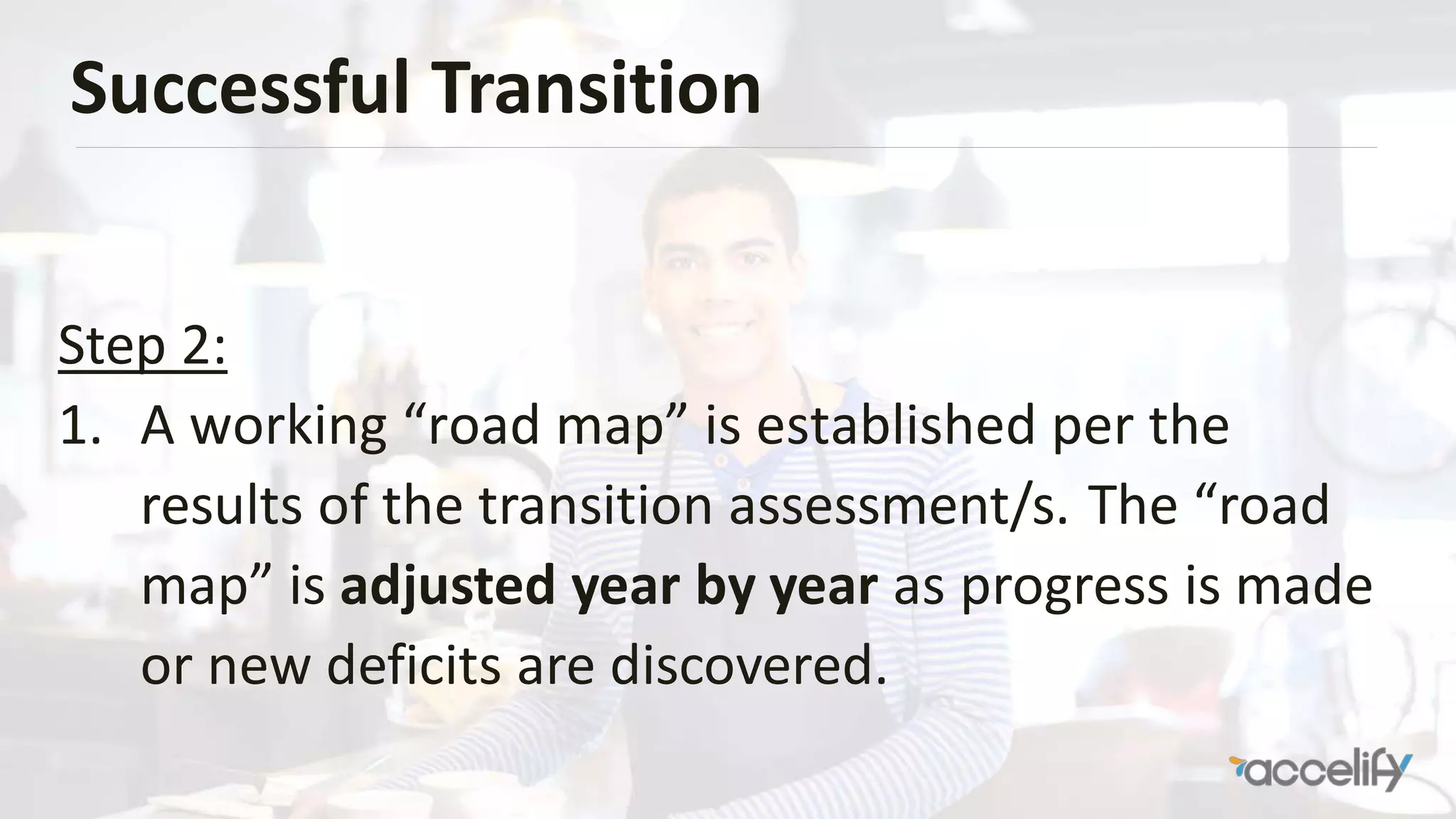 Successful Transition
Step 2:
1. A working “road map” is established per the
results of the transition assessment/s. The “road
map” is adjusted year by year as progress is made
or new deficits are discovered.
 