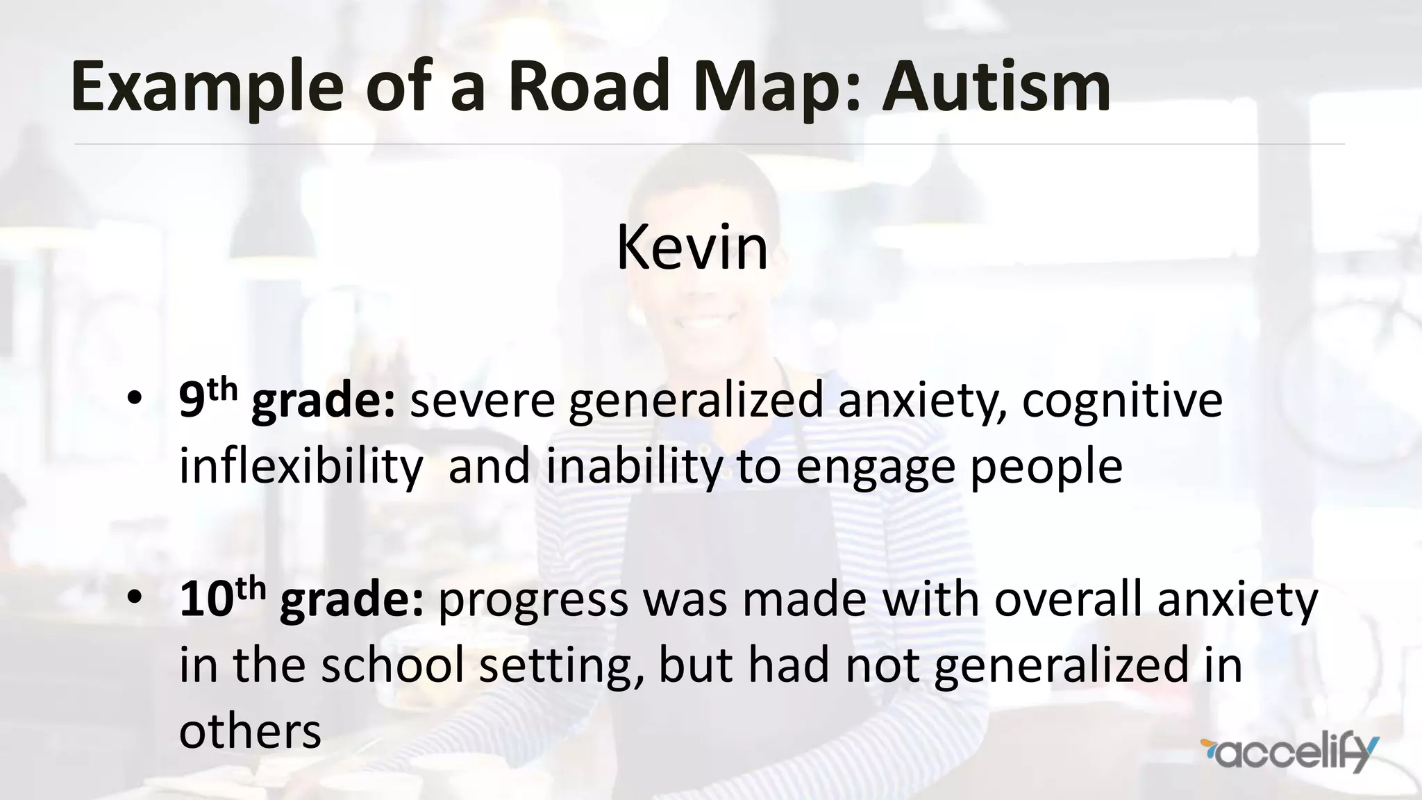 Example of a Road Map: Autism
• 9th grade: severe generalized anxiety, cognitive
inflexibility and inability to engage people
• 10th grade: progress was made with overall anxiety
in the school setting, but had not generalized in
others
Kevin
 