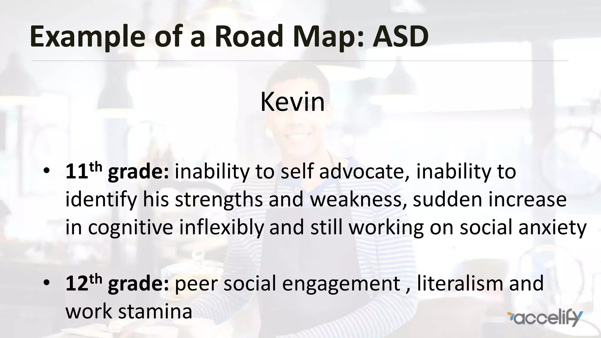 Example of a Road Map: ASD
• 11th grade: inability to self advocate, inability to
identify his strengths and weakness, sudden increase
in cognitive inflexibly and still working on social anxiety
• 12th grade: peer social engagement , literalism and
work stamina
Kevin
 