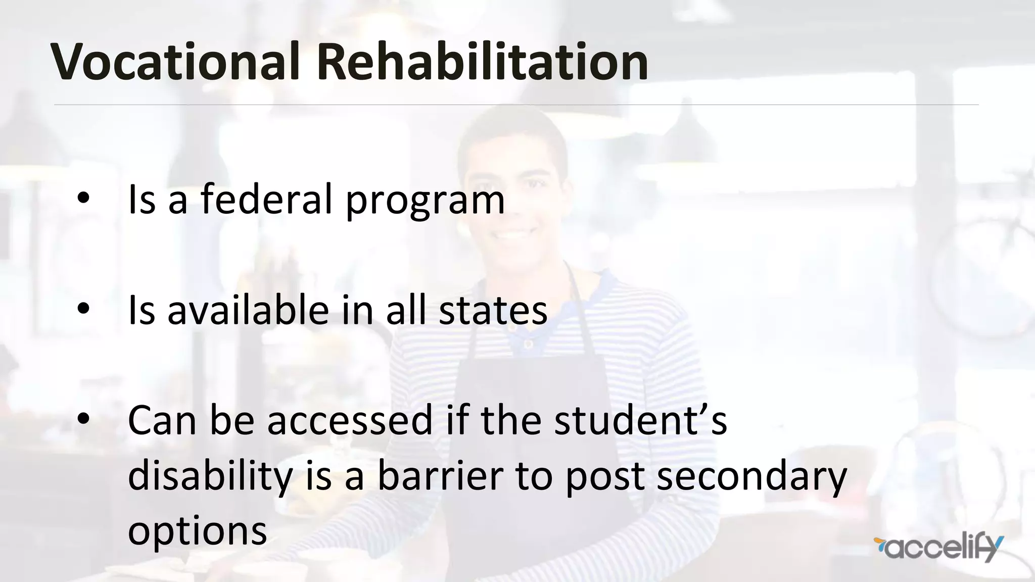 Vocational Rehabilitation
• Is a federal program
• Is available in all states
• Can be accessed if the student’s
disability is a barrier to post secondary
options
 