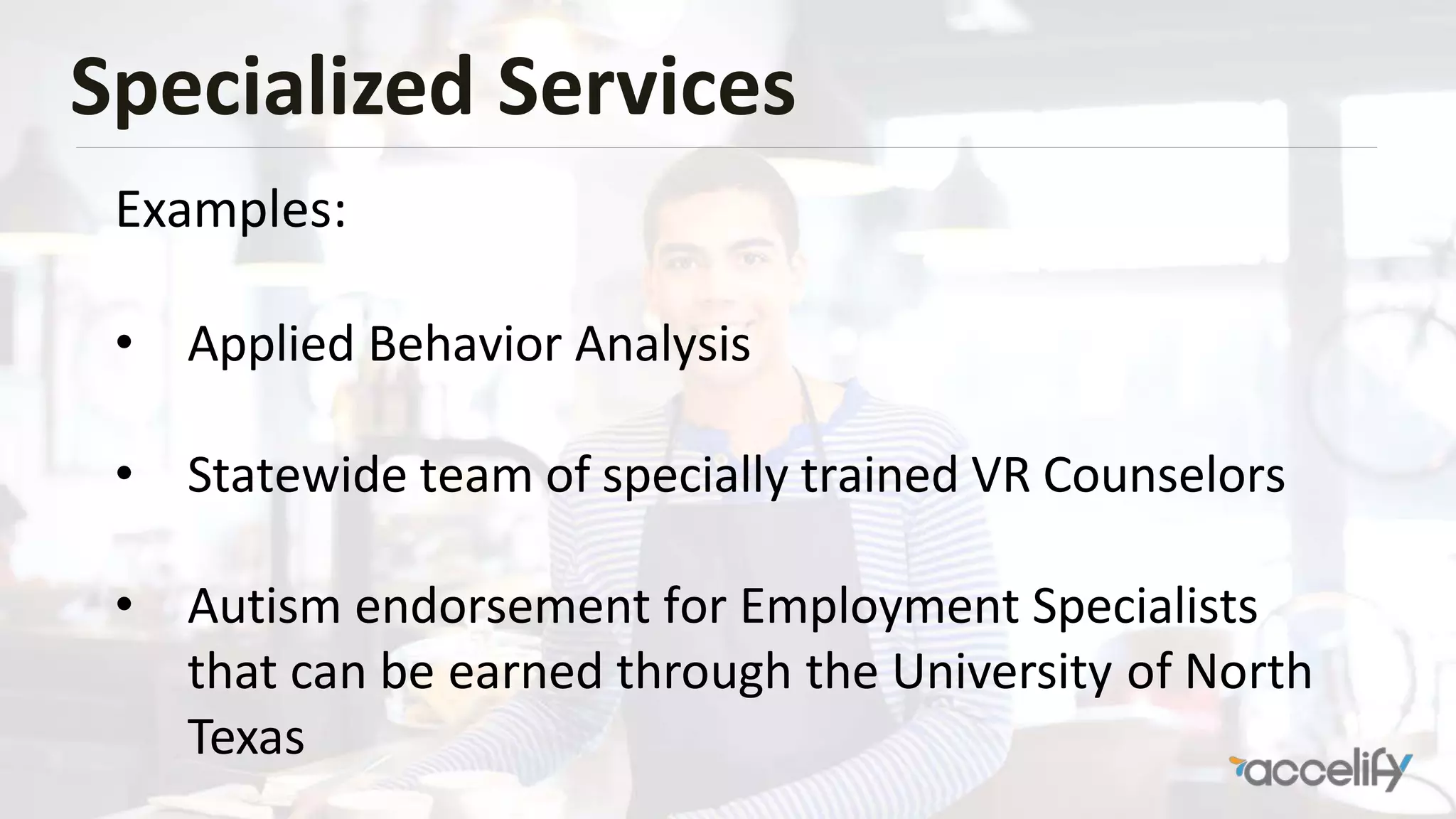 Specialized Services
Examples:
• Applied Behavior Analysis
• Statewide team of specially trained VR Counselors
• Autism endorsement for Employment Specialists
that can be earned through the University of North
Texas
 