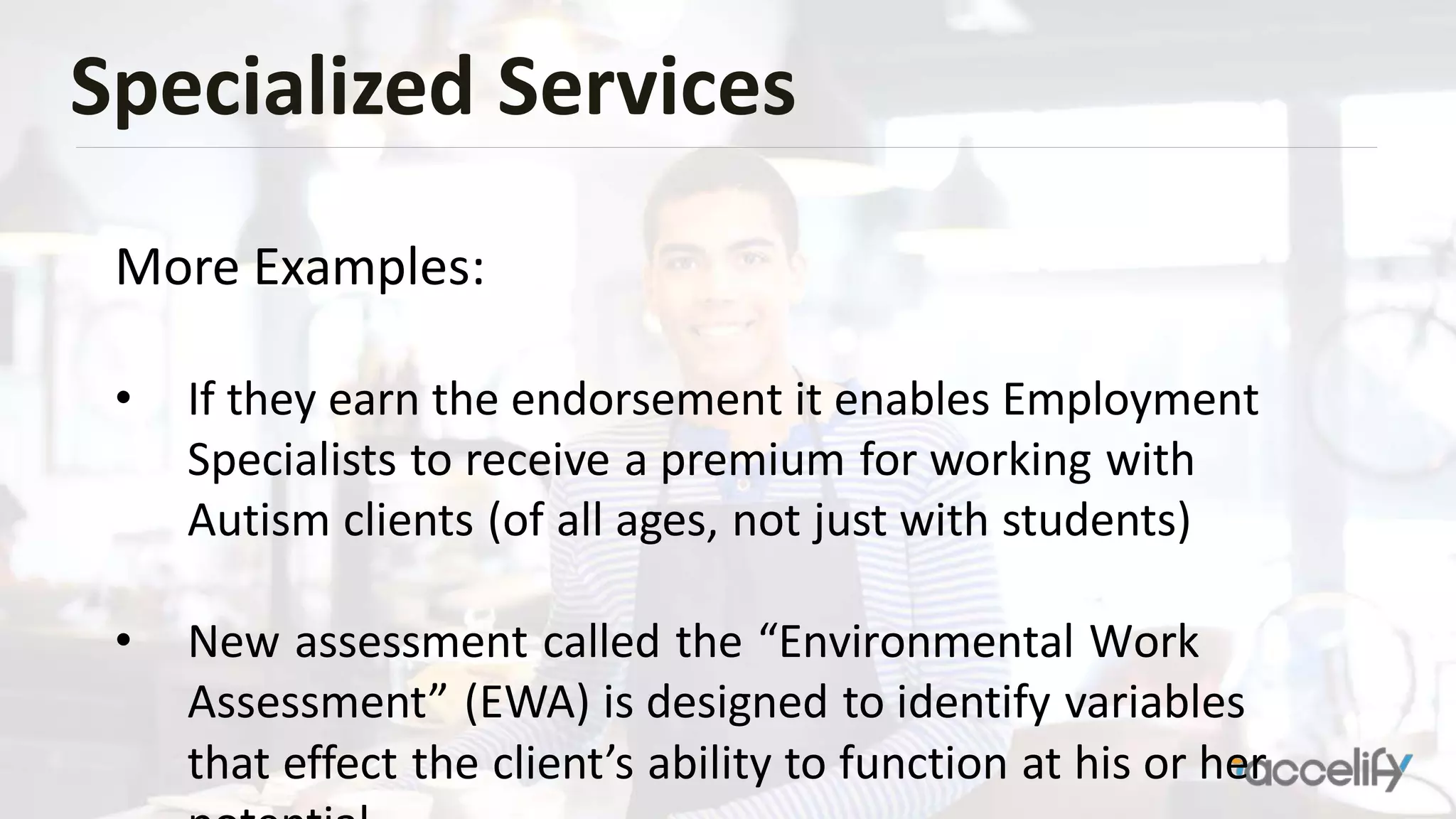 Specialized Services
More Examples:
• If they earn the endorsement it enables Employment
Specialists to receive a premium for working with
Autism clients (of all ages, not just with students)
• New assessment called the “Environmental Work
Assessment” (EWA) is designed to identify variables
that effect the client’s ability to function at his or her
 