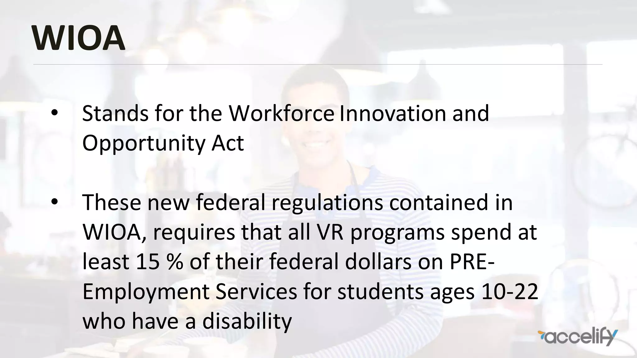 WIOA
• Stands for the Workforce Innovation and
Opportunity Act
• These new federal regulations contained in
WIOA, requires that all VR programs spend at
least 15 % of their federal dollars on PRE-
Employment Services for students ages 10-22
who have a disability
 