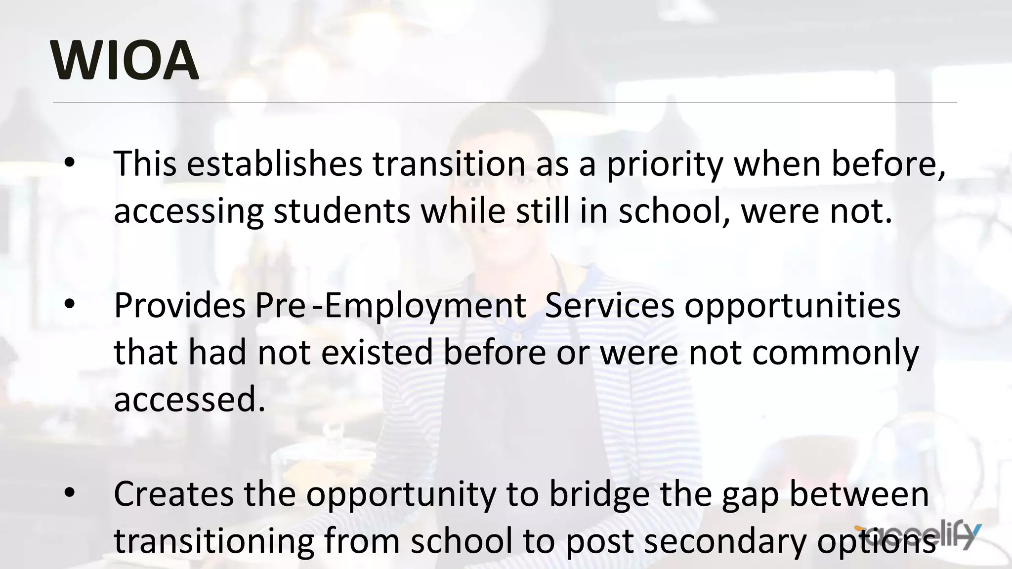 WIOA
• This establishes transition as a priority when before,
accessing students while still in school, were not.
• Provides Pre-Employment Services opportunities
that had not existed before or were not commonly
accessed.
• Creates the opportunity to bridge the gap between
transitioning from school to post secondary options
 