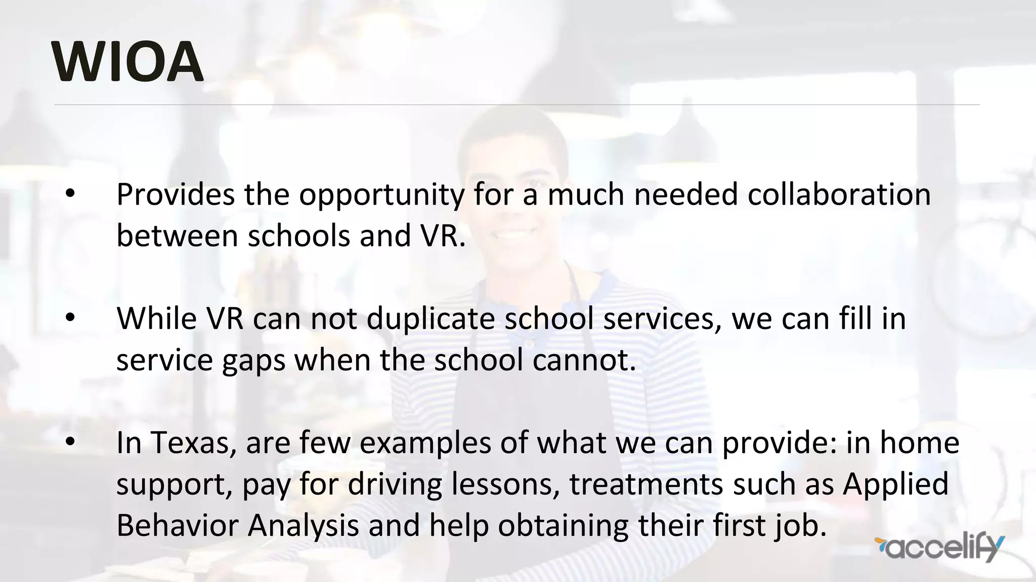 WIOA
• Provides the opportunity for a much needed collaboration
between schools and VR.
• While VR can not duplicate school services, we can fill in
service gaps when the school cannot.
• In Texas, are few examples of what we can provide: in home
support, pay for driving lessons, treatments such as Applied
Behavior Analysis and help obtaining their first job.
 